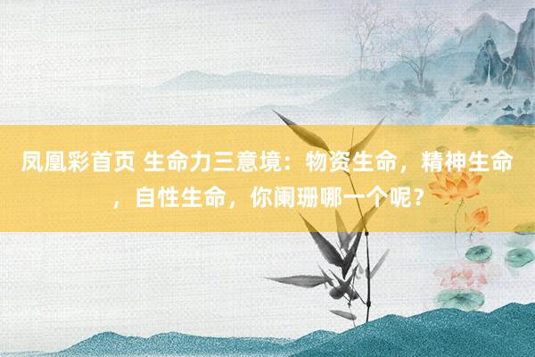 凤凰彩首页 生命力三意境：物资生命，精神生命，自性生命，你阑珊哪一个呢？