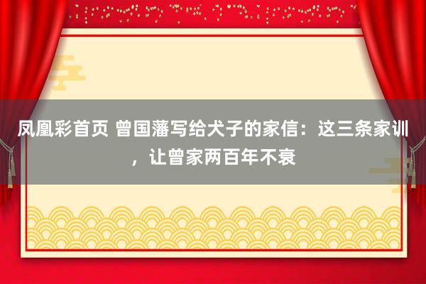 凤凰彩首页 曾国藩写给犬子的家信：这三条家训，让曾家两百年不衰