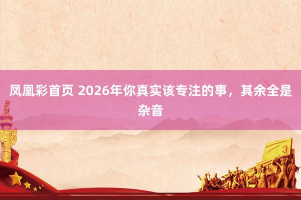 凤凰彩首页 2026年你真实该专注的事，其余全是杂音