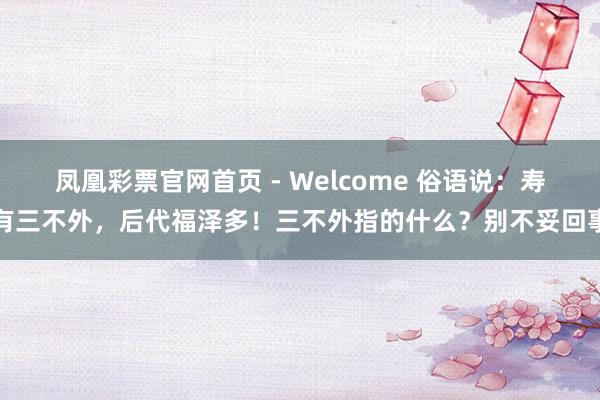 凤凰彩票官网首页 - Welcome 俗语说：寿有三不外，后代福泽多！三不外指的什么？别不妥回事