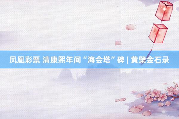 凤凰彩票 清康熙年间“海会塔”碑 | 黄檗金石录