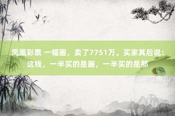 凤凰彩票 一幅画,卖了7751万。买家其后说:这钱,一半买的是画,一半买的是那
