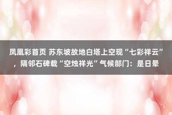凤凰彩首页 苏东坡故地白塔上空现“七彩祥云”，隔邻石碑载“空烛祥光”气候部门：是日晕