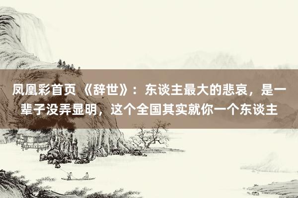 凤凰彩首页 《辞世》：东谈主最大的悲哀，是一辈子没弄显明，这个全国其实就你一个东谈主