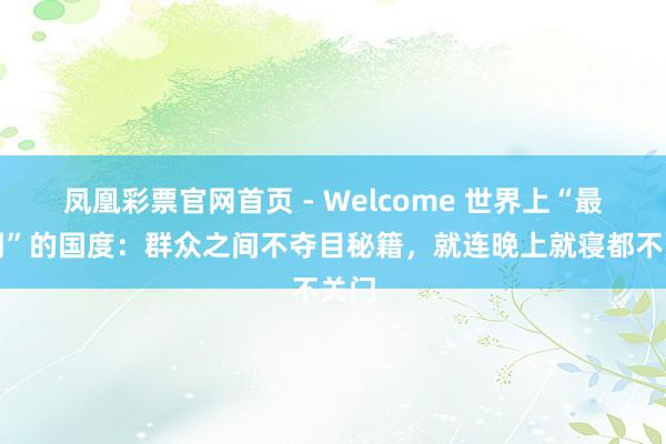 凤凰彩票官网首页 - Welcome 世界上“最透明”的国度：群众之间不夺目秘籍，就连晚上就寝都不关门