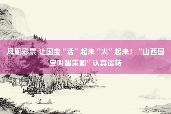 凤凰彩票 让国宝“活”起来“火”起来!“山西国宝叫醒策画”认真运转