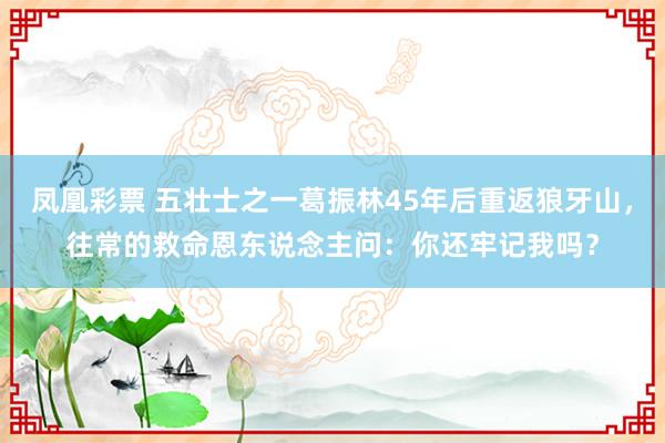 凤凰彩票 五壮士之一葛振林45年后重返狼牙山，往常的救命恩东说念主问：你还牢记我吗？