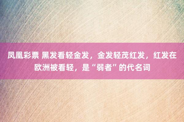 凤凰彩票 黑发看轻金发,金发轻茂红发,红发在欧洲被看轻,是“弱者”的代名词