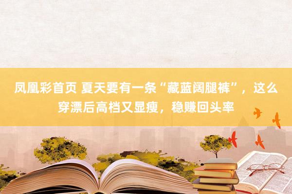 凤凰彩首页 夏天要有一条“藏蓝阔腿裤”，这么穿漂后高档又显瘦，稳赚回头率