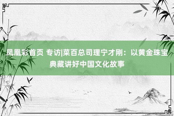 凤凰彩首页 专访|菜百总司理宁才刚：以黄金珠宝典藏讲好中国文化故事