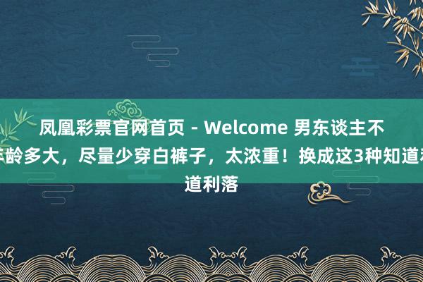 凤凰彩票官网首页 - Welcome 男东谈主不管年龄多大，尽量少穿白裤子，太浓重！换成这3种知道利落