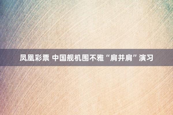 凤凰彩票 中国舰机围不雅“肩并肩”演习