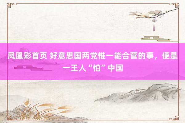 凤凰彩首页 好意思国两党惟一能合营的事，便是一王人“怕”中国