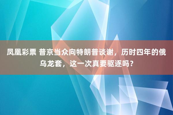 凤凰彩票 普京当众向特朗普谈谢，历时四年的俄乌龙套，这一次真要驱逐吗？