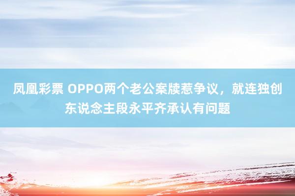 凤凰彩票 OPPO两个老公案牍惹争议，就连独创东说念主段永平齐承认有问题