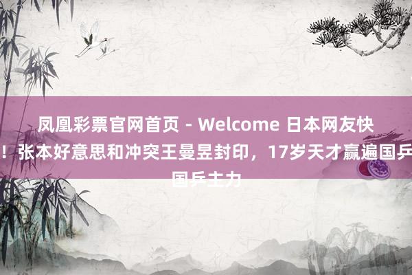 凤凰彩票官网首页 - Welcome 日本网友快乐了！张本好意思和冲突王曼昱封印，17岁天才赢遍国乒主力