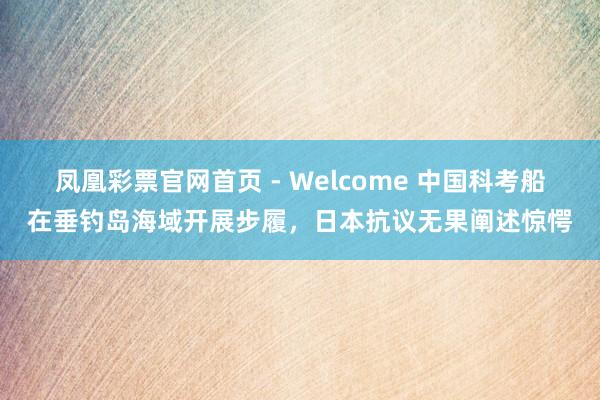 凤凰彩票官网首页 - Welcome 中国科考船在垂钓岛海域开展步履，日本抗议无果阐述惊愕