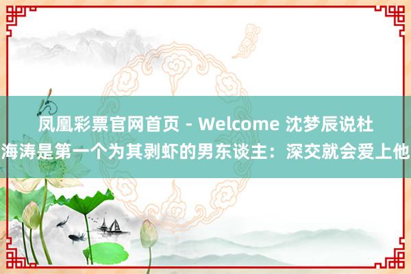 凤凰彩票官网首页 - Welcome 沈梦辰说杜海涛是第一个为其剥虾的男东谈主：深交就会爱上他