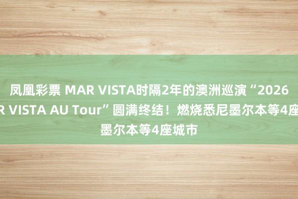 凤凰彩票 MAR VISTA时隔2年的澳洲巡演“2026 MAR VISTA AU Tour”圆满终结！燃烧悉尼墨尔本等4座城市
