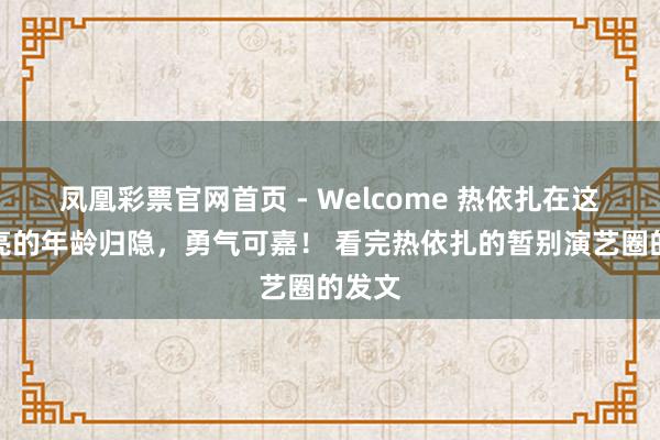 凤凰彩票官网首页 - Welcome 热依扎在这样漂亮的年龄归隐，勇气可嘉！ 看完热依扎的暂别演艺圈的发文