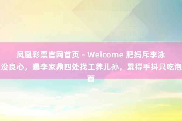 凤凰彩票官网首页 - Welcome 肥妈斥李泳汉没良心，曝李家鼎四处找工养儿孙，累得手抖只吃泡面