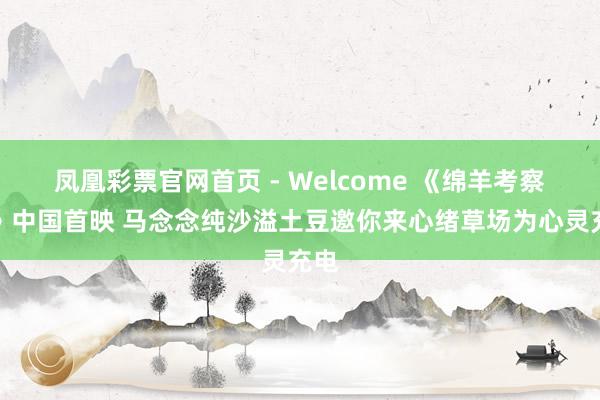 凤凰彩票官网首页 - Welcome 《绵羊考察团》中国首映 马念念纯沙溢土豆邀你来心绪草场为心灵充电