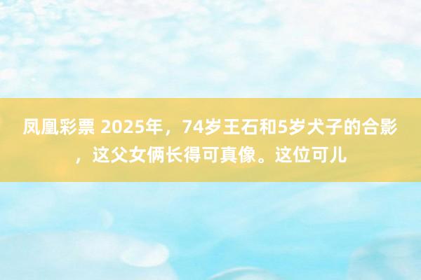凤凰彩票 2025年，74岁王石和5岁犬子的合影，这父女俩长得可真像。这位可儿