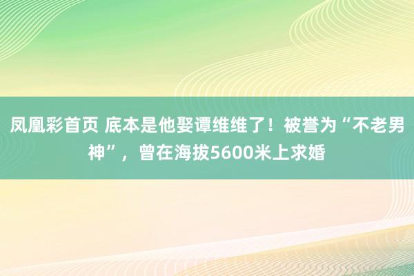 凤凰彩首页 底本是他娶谭维维了！被誉为“不老男神”，曾在海拔5600米上求婚