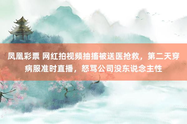 凤凰彩票 网红拍视频抽搐被送医抢救，第二天穿病服准时直播，怒骂公司没东说念主性