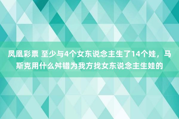 凤凰彩票 至少与4个女东说念主生了14个娃,马斯克用什么舛错为我方找女东说念主生娃的