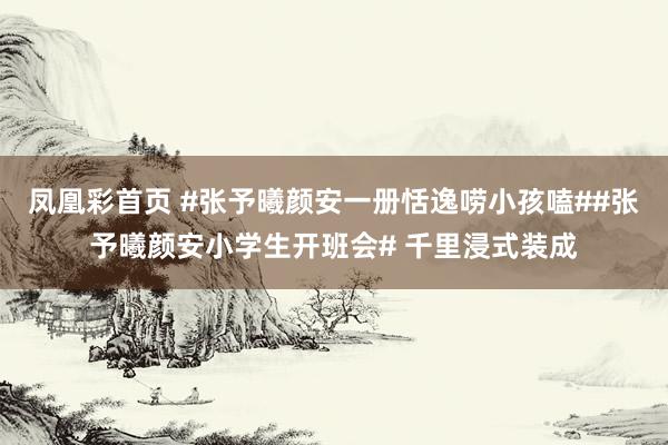 凤凰彩首页 #张予曦颜安一册恬逸唠小孩嗑##张予曦颜安小学生开班会# 千里浸式装成