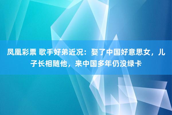 凤凰彩票 歌手好弟近况：娶了中国好意思女，儿子长相随他，来中国多年仍没绿卡