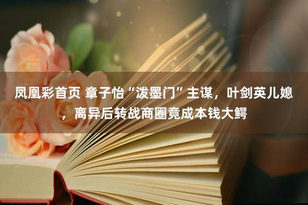 凤凰彩首页 章子怡“泼墨门”主谋，叶剑英儿媳，离异后转战商圈竟成本钱大鳄