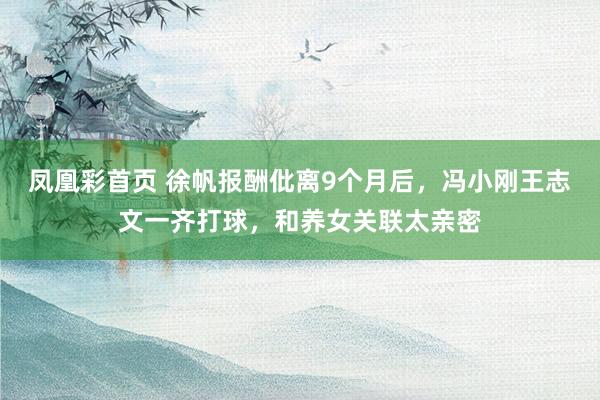 凤凰彩首页 徐帆报酬仳离9个月后，冯小刚王志文一齐打球，和养女关联太亲密