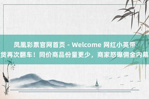 凤凰彩票官网首页 - Welcome 网红小英带货再次翻车！同价商品份量更少，商家怒曝佣金内幕