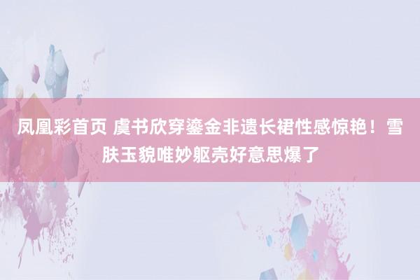凤凰彩首页 虞书欣穿鎏金非遗长裙性感惊艳！雪肤玉貌唯妙躯壳好意思爆了