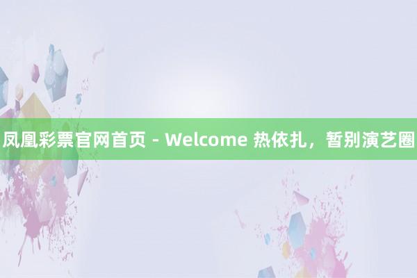 凤凰彩票官网首页 - Welcome 热依扎,暂别演艺圈