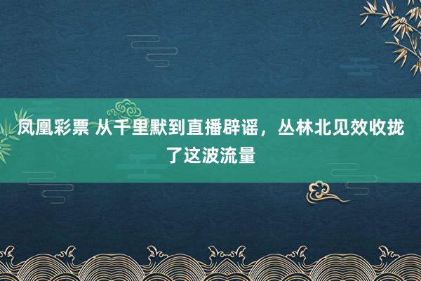 凤凰彩票 从千里默到直播辟谣，丛林北见效收拢了这波流量