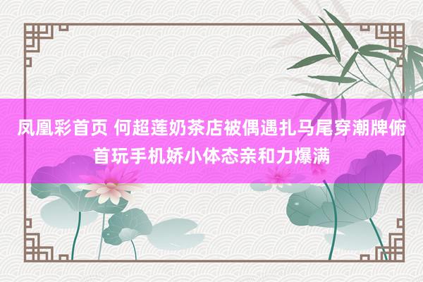 凤凰彩首页 何超莲奶茶店被偶遇扎马尾穿潮牌俯首玩手机娇小体态亲和力爆满