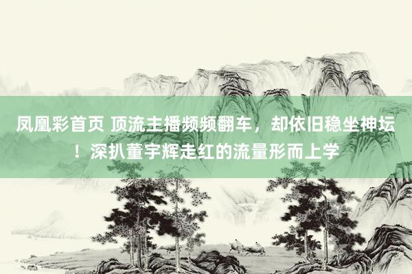 凤凰彩首页 顶流主播频频翻车，却依旧稳坐神坛！深扒董宇辉走红的流量形而上学
