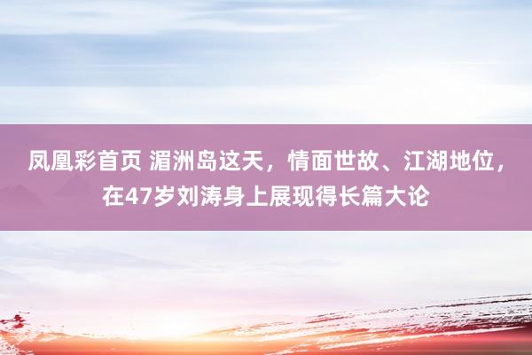 凤凰彩首页 湄洲岛这天，情面世故、江湖地位，在47岁刘涛身上展现得长篇大论