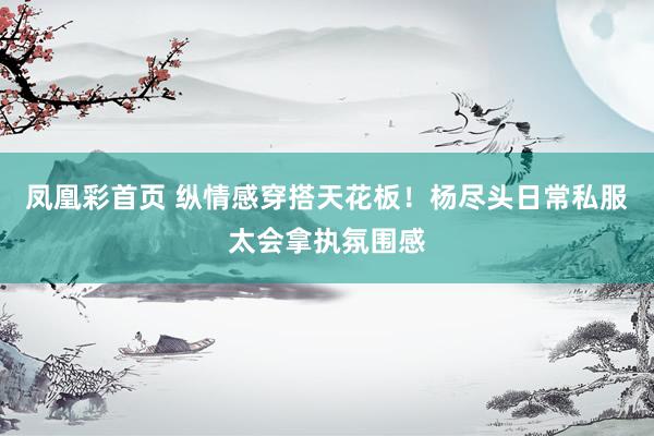 凤凰彩首页 纵情感穿搭天花板！杨尽头日常私服太会拿执氛围感