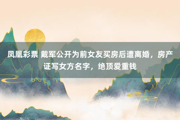 凤凰彩票 戴军公开为前女友买房后遭离婚，房产证写女方名字，绝顶爱重钱