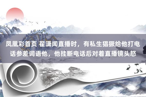 凤凰彩首页 翟潇闻直播时，有私生猖獗给他打电话参差词语他，他挂断电话后对着直播镜头怒