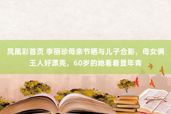 凤凰彩首页 李丽珍母亲节晒与儿子合影，母女俩王人好漂亮，60岁的她看着显年青
