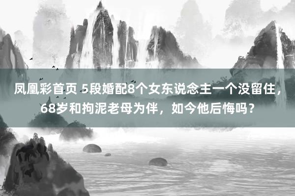 凤凰彩首页 5段婚配8个女东说念主一个没留住，68岁和拘泥老母为伴，如今他后悔吗？