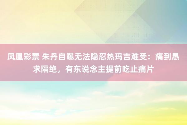 凤凰彩票 朱丹自曝无法隐忍热玛吉难受:痛到恳求隔绝,有东说念主提前吃止痛片