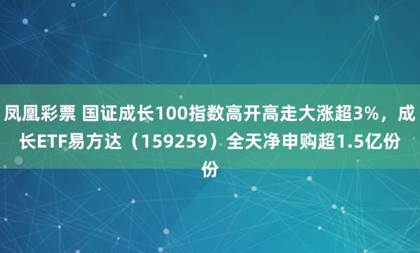 凤凰彩票 国证成长100指数高开高走大涨超3%，成长ETF易方达（159259）全天净申购超1.5亿份