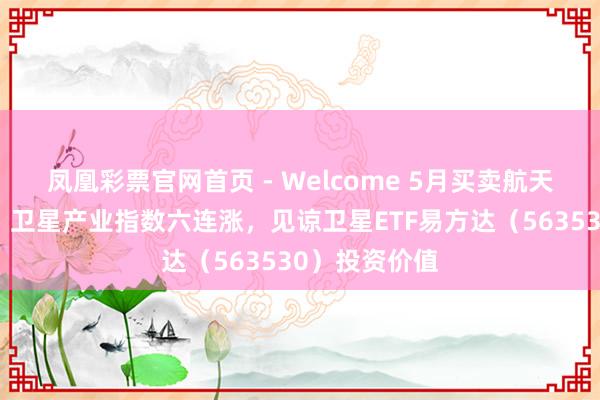 凤凰彩票官网首页 - Welcome 5月买卖航天迎密集催化，卫星产业指数六连涨，见谅卫星ETF易方达（563530）投资价值