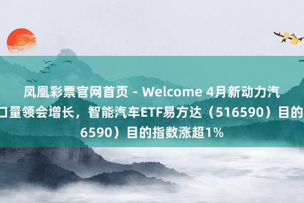 凤凰彩票官网首页 - Welcome 4月新动力汽车产销及出口量领会增长，智能汽车ETF易方达（516590）目的指数涨超1%